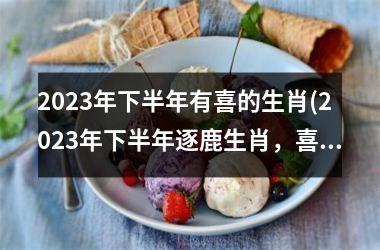 2023年下半年有喜的生肖(2023年下半年逐鹿生肖，喜气洋洋乐无边)