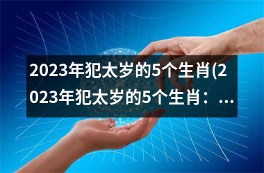 2023年犯太岁的5个生肖(2023年犯太岁的5个生肖：预警！)