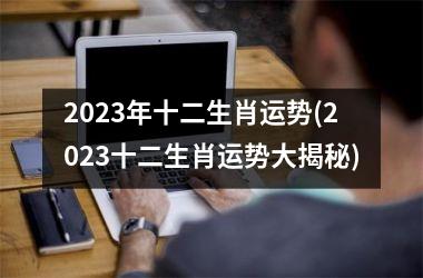 2023年十二生肖运势(2023十二生肖运势大揭秘)