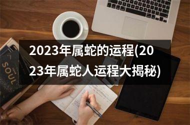 2023年属蛇的运程(2023年属蛇人运程大揭秘)