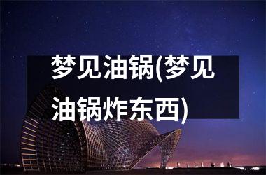 梦见油锅(梦见油锅炸东西)