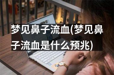 <h3>梦见鼻子流血(梦见鼻子流血是什么预兆)