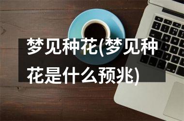 <h3>梦见种花(梦见种花是什么预兆)