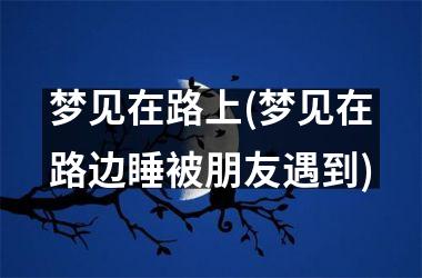 梦见在路上(梦见在路边睡被朋友遇到)