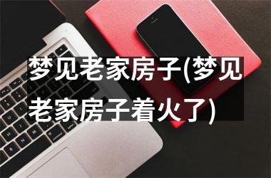 <h3>梦见老家房子(梦见老家房子着火了)