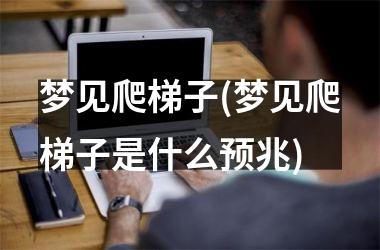 梦见爬梯子(梦见爬梯子是什么预兆)