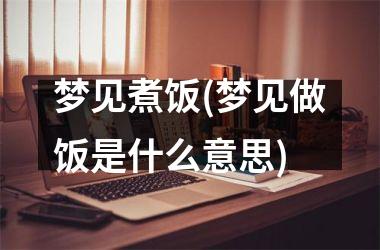 梦见煮饭(梦见做饭是什么意思)
