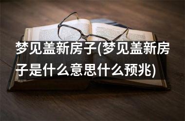 <h3>梦见盖新房子(梦见盖新房子是什么意思什么预兆)