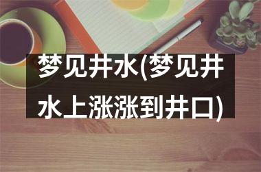 <h3>梦见井水(梦见井水上涨涨到井口)