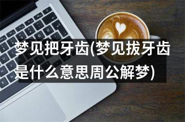 梦见把牙齿(梦见拔牙齿是什么意思周公解梦)