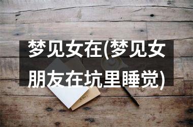 <h3>梦见女在(梦见女朋友在坑里睡觉)