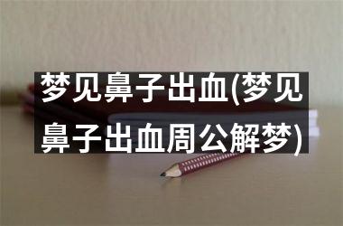<h3>梦见鼻子出血(梦见鼻子出血周公解梦)