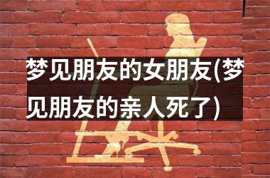梦见朋友的女朋友(梦见朋友的亲人死了)