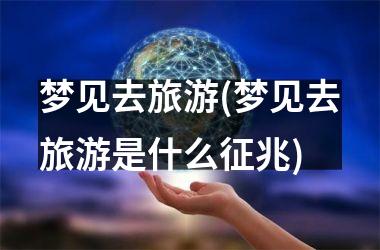 梦见去旅游(梦见去旅游是什么征兆)
