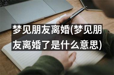 梦见朋友离婚(梦见朋友离婚了是什么意思)