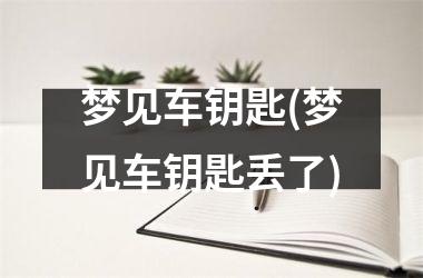 <h3>梦见车钥匙(梦见车钥匙丢了)