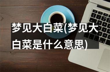 梦见大白菜(梦见大白菜是什么意思)