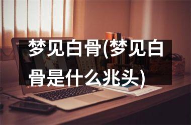 梦见白骨(梦见白骨是什么兆头)