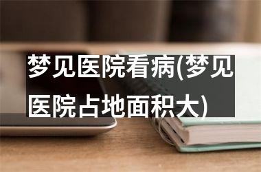 梦见医院看病(梦见医院占地面积大)