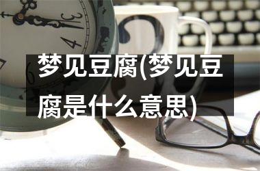 <h3>梦见豆腐(梦见豆腐是什么意思)