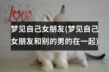 <h3>梦见自己女朋友(梦见自己女朋友和别的男的在一起)