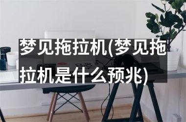 <h3>梦见拖拉机(梦见拖拉机是什么预兆)