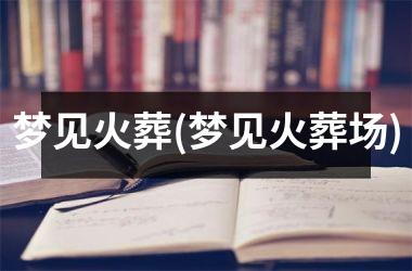<h3>梦见火葬(梦见火葬场)