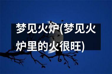 <h3>梦见火炉(梦见火炉里的火很旺)