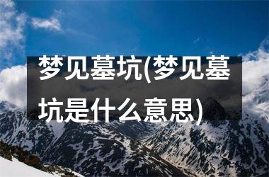 <h3>梦见墓坑(梦见墓坑是什么意思)