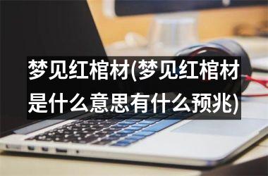 梦见红棺材(梦见红棺材是什么意思有什么预兆)