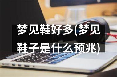 梦见鞋好多(梦见鞋子是什么预兆)