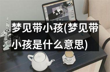 <h3>梦见带小孩(梦见带小孩是什么意思)