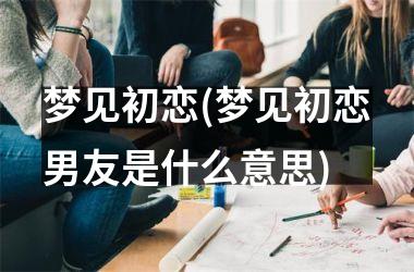 梦见初恋(梦见初恋男友是什么意思)