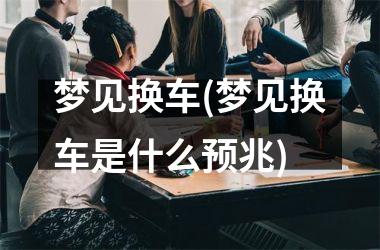 梦见换车(梦见换车是什么预兆)