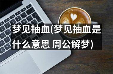 <h3>梦见抽血(梦见抽血是什么意思 周公解梦)