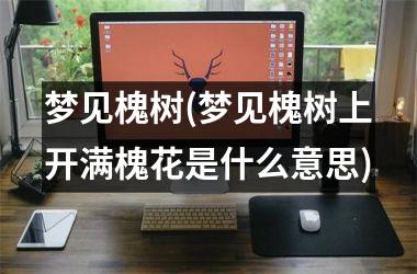 <h3>梦见槐树(梦见槐树上开满槐花是什么意思)