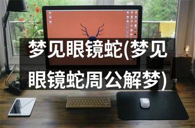 <h3>梦见眼镜蛇(梦见眼镜蛇周公解梦)