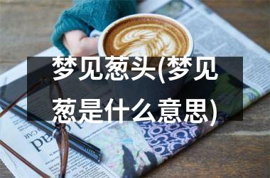 <h3>梦见葱头(梦见葱是什么意思)