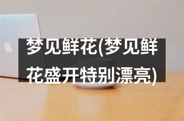 梦见鲜花(梦见鲜花盛开特别漂亮)