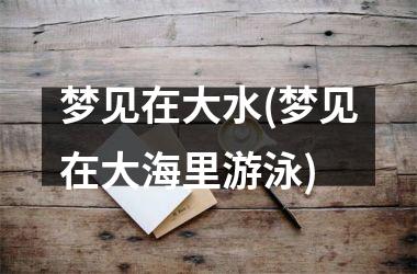 <h3>梦见在大水(梦见在大海里游泳)