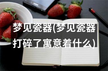 梦见瓷器(梦见瓷器打碎了寓意着什么)