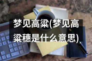 <h3>梦见高粱(梦见高粱穗是什么意思)