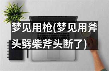<h3>梦见用枪(梦见用斧头劈柴斧头断了)