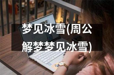 梦见冰雪(周公解梦梦见冰雪)