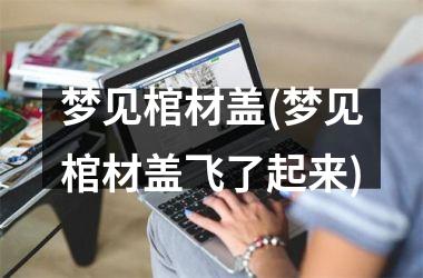 <h3>梦见棺材盖(梦见棺材盖飞了起来)