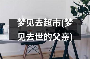 <h3>梦见去超市(梦见去世的父亲)