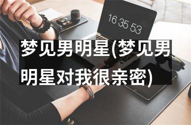 <h3>梦见男明星(梦见男明星对我很亲密)