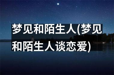 <h3>梦见和陌生人(梦见和陌生人谈恋爱)