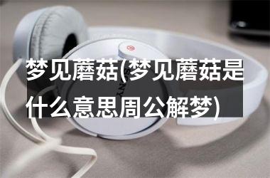 梦见蘑菇(梦见蘑菇是什么意思周公解梦)
