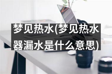 梦见热水(梦见热水器漏水是什么意思)